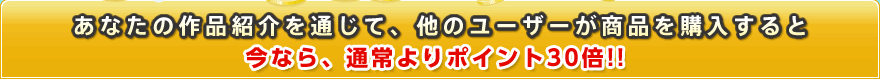 あなたの作品紹介を通して、他のユーザーに商品を購入されると今なら、通常よりポイント30倍!!