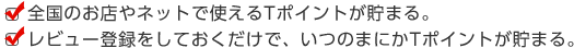 全国のお店やネットで使えるTポイントが貯まる。レビュー登録をしておくだけで、いつのまにかTポイントが貯まる。